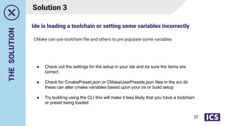 THE
SOLUTION
CMake can use toolchain ﬁle and others to pre populate some variables
Solution 3
● Check out the settings for the setup in your ide and be sure the items are
correct.
● Check for CmakePreset.json or CMakeUserPresets.json files in the src dir
these can alter cmake variables based upon your os or build setup
● Try building using the CLI this will make it less likely that you have a toolchain
or preset being loaded
Ide is loading a toolchain or setting some variables incorrectly
37
 