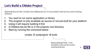 [Optional] Source Path. Contains the CMakeLists.txt. If not provided it will use the current working
directory
1. You want to run some application or library
2. The program is only available as source or not pre-built for your platform
3. Using it will require building it first
4. A CMakeLists.txt file is in the projects root directory
5. Start by running the command below
Let’s Build a CMake Project
4
cmake -S coolproject/ -B build
[Optional] Build Path, if not
provided it will use the current
working directory
 
