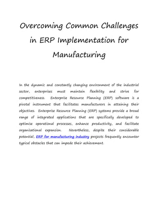 Overcoming Common Challenges
in ERP Implementation for
Manufacturing
In the dynamic and constantly changing environment of the industrial
sector, enterprises must maintain flexibility and strive for
competitiveness. Enterprise Resource Planning (ERP) software is a
pivotal instrument that facilitates manufacturers in attaining their
objectives. Enterprise Resource Planning (ERP) systems provide a broad
range of integrated applications that are specifically developed to
optimise operational processes, enhance productivity, and facilitate
organisational expansion. Nevertheless, despite their considerable
potential, ERP for manufacturing industry projects frequently encounter
typical obstacles that can impede their achievement.
 