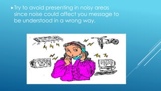 Try to avoid presenting in noisy areas
since noise could affect you message to
be understood in a wrong way.