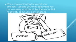 When communicating try to emit your
emotions. Sending your messages while you
are in a worry would lead the listeners to think
negatively about your conversations.