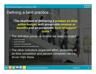 IBM Rational Software Conference 2009


Defining a best practice…

        “The likelihood of delivering a product on time,
           within budget, with acceptable revenue or
          benefits and an acceptable level of support
                             costs.”
      The definition points us to what we need to project
         Time to complete
         Cost to complete
         Expected revenue/benefits
         Expected support and ownership costs

      The other indicators (expected effort, probability of
      on-time completion and percent complete) can be
      driven from these


                            Overcoming Contradictions…   EXEC12   15
 