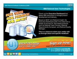 IBM Rational Software Conference 2009

                                                       IBM Rational User Technologies

                                                 Check out the Executive Dashboard that
                                                 allows IBM executives to manage product
                                                 development and delivery.
                                                 Based on MCIF and Rational Insight, the
                                                 Executive Dashboard pulls in live data from a
                                                 variety of sources for Jazz-based products,
                                                 such as Rational Team Concert, Rational
                                                 Requirements Composer, and Rational Quality
                                                 Manager.
                                                 This is a chance to share your reality with
                                                 us through direct and specific feedback!




                                                            Sign up at tinyurl.com/djoj9b
                                                                 or in person at Europe 5
                         Overcoming Contradictions…                         EXEC12             20
 