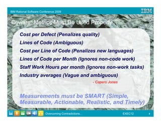 IBM Rational Software Conference 2009



Beware: Metrics Must Be Used Properly

      Cost per Defect (Penalizes quality)
      Lines of Code (Ambiguous)
      Cost per Line of Code (Penalizes new languages)
      Lines of Code per Month (Ignores non-code work)
      Staff Work Hours per month (Ignores non-work tasks)
      Industry averages (Vague and ambiguous)
                                                      - Capers Jones



      Measurements must be SMART (Simple,
      Measurable, Actionable, Realistic, and Timely)
                         Overcoming Contradictions…                    EXEC12   9
 