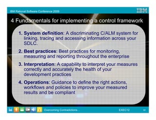 IBM Rational Software Conference 2009


4 Fundamentals for implementing a control framework

      1. System definition: A discriminating C/ALM system for
         linking, tracing and accessing information across your
         SDLC.
      2. Best practices: Best practices for monitoring,
         measuring and reporting throughout the enterprise
      3. Interpretation: A capability to interpret your measures
         correctly and accurately the health of your
         development practices
      4. Operations: Guidance to define the right actions,
         workflows and policies to improve your measured
         results and be compliant


                         Overcoming Contradictions…   EXEC12       13
 
