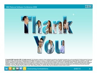 IBM Rational Software Conference 2009




© Copyright IBM Corporation 2009. All rights reserved. The information contained in these materials is provided for informational purposes only, and is provided AS IS without warranty of any kind,
express or implied. IBM shall not be responsible for any damages arising out of the use of, or otherwise related to, these materials. Nothing contained in these materials is intended to, nor shall have
the effect of, creating any warranties or representations from IBM or its suppliers or licensors, or altering the terms and conditions of the applicable license agreement governing the use of IBM
software. References in these materials to IBM products, programs, or services do not imply that they will be available in all countries in which IBM operates. Product release dates and/or capabilities
referenced in these materials may change at any time at IBM’s sole discretion based on market opportunities or other factors, and are not intended to be a commitment to future product or feature
availability in any way. IBM, the IBM logo, Rational, the Rational logo, Telelogic, the Telelogic logo, and other IBM products and services are trademarks of the International Business Machines
Corporation, in the United States, other countries or both. Other company, product, or service names may be trademarks or service marks of others.


                                                  Overcoming Contradictions…                                                                                  EXEC12                            30
 