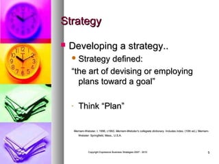 Strategy


Developing a strategy..
 Strategy

defined:
“the art of devising or employing
plans toward a goal”
-

Think “Plan”
Merriam-Webster, I. 1996, c1993. Merriam-Webster's collegiate dictionary. Includes index. (10th ed.). MerriamWebster: Springfield, Mass., U.S.A.

Copyright Expressive Business Strategies 2007 - 2010

5

 