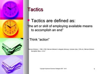 Tactics


Tactics are defined as:

“the art or skill of employing available means
to accomplish an end”
- Think “action”
Merriam-Webster, I. 1996, c1993. Merriam-Webster's collegiate dictionary. Includes index. (10th ed.). Merriam-Webster:
Springfield, Mass., U.S.A.”

Copyright Expressive Business Strategies 2007 - 2010

6

 