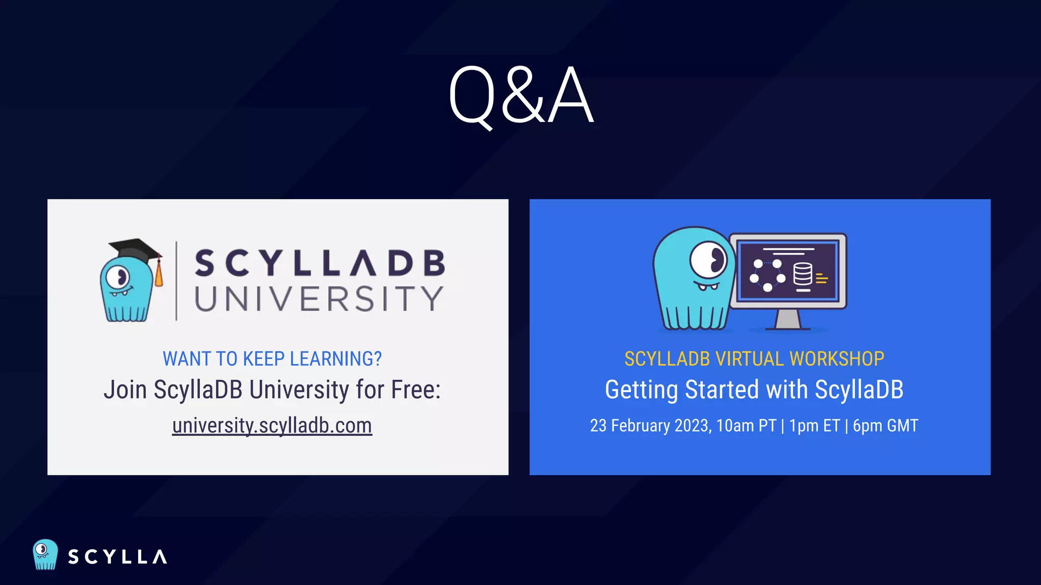 Q&A
WANT TO KEEP LEARNING?
Join ScyllaDB University for Free:
university.scylladb.com
SCYLLADB VIRTUAL WORKSHOP
Getting Started with ScyllaDB
23 February 2023, 10am PT | 1pm ET | 6pm GMT
 