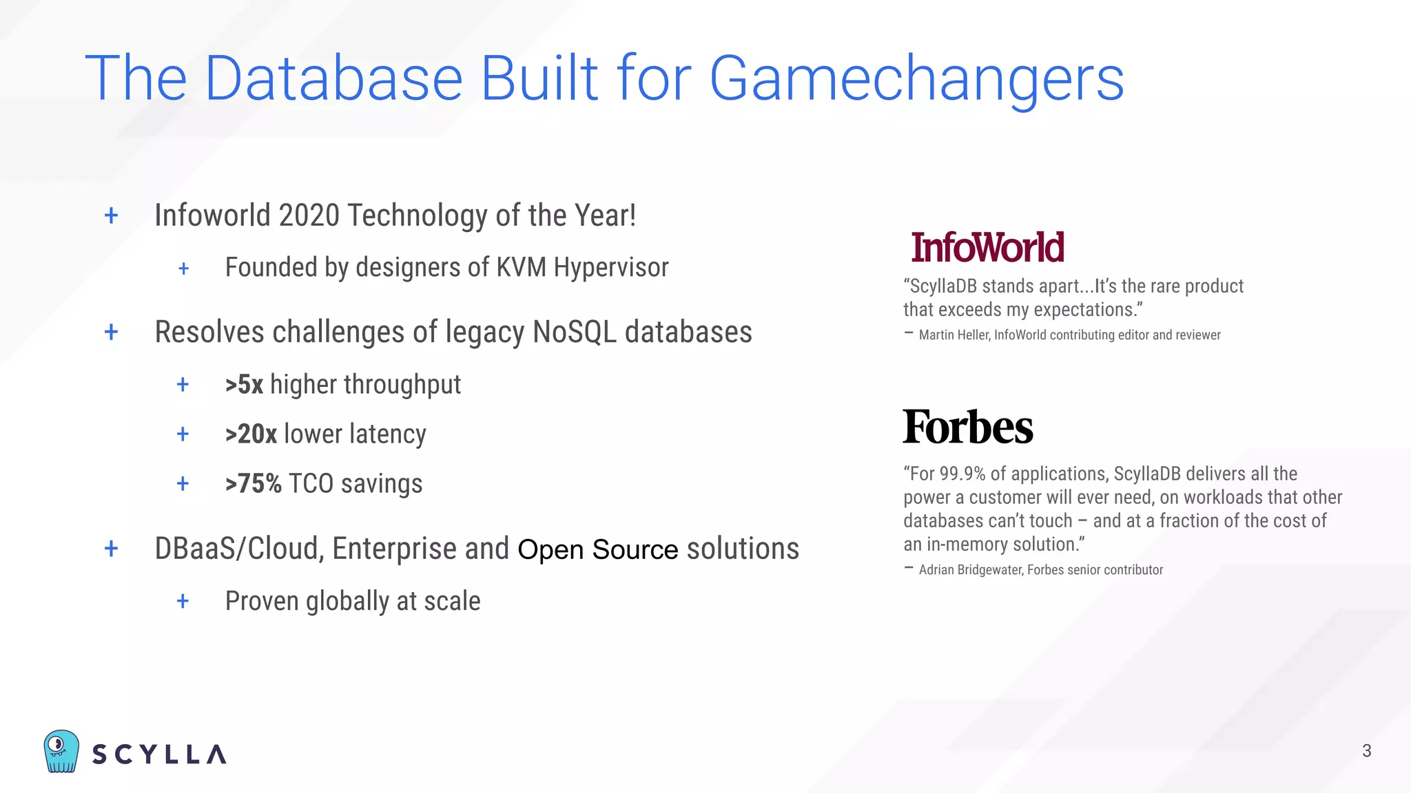 + Infoworld 2020 Technology of the Year!
+ Founded by designers of KVM Hypervisor
The Database Built for Gamechangers
3
“ScyllaDB stands apart...It’s the rare product
that exceeds my expectations.”
– Martin Heller, InfoWorld contributing editor and reviewer
“For 99.9% of applications, ScyllaDB delivers all the
power a customer will ever need, on workloads that other
databases can’t touch – and at a fraction of the cost of
an in-memory solution.”
– Adrian Bridgewater, Forbes senior contributor
+ Resolves challenges of legacy NoSQL databases
+ >5x higher throughput
+ >20x lower latency
+ >75% TCO savings
+ DBaaS/Cloud, Enterprise and Open Source solutions
+ Proven globally at scale
 