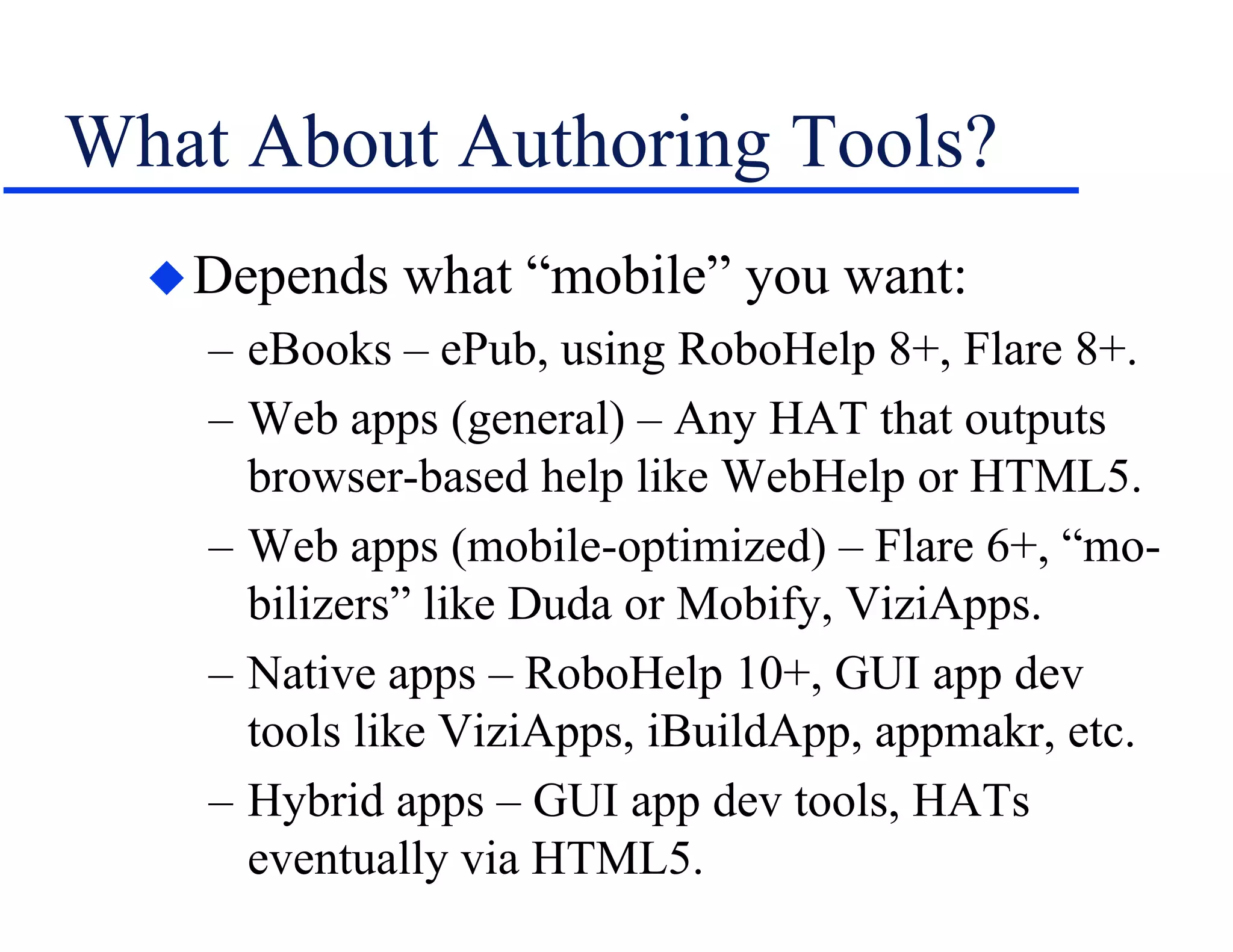 What About Authoring Tools?
Depends what “mobile” you want:
– eBooks – ePub, using RoboHelp 8+, Flare 8+.
– Web apps (general) – Any HAT that outputs
browser-based help like WebHelp or HTML5.
– Web apps (mobile-optimized) – Flare 6+, “mo-
bilizers” like Duda or Mobify, ViziApps.
– Native apps – RoboHelp 10+, GUI app dev
tools like ViziApps, iBuildApp, appmakr, etc.
– Hybrid apps – GUI app dev tools, HATs
eventually via HTML5.
 