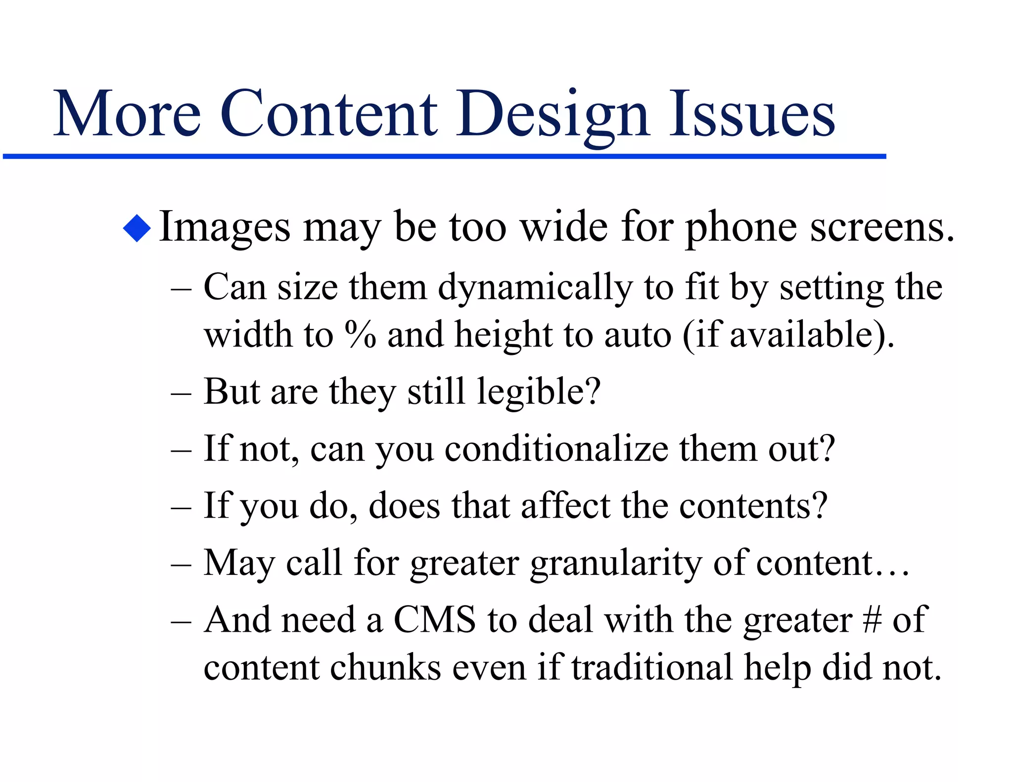 More Content Design Issues
Images may be too wide for phone screens.
– Can size them dynamically to fit by setting the
width to % and height to auto (if available).
– But are they still legible?
– If not, can you conditionalize them out?
– If you do, does that affect the contents?
– May call for greater granularity of content…
– And need a CMS to deal with the greater # of
content chunks even if traditional help did not.
 