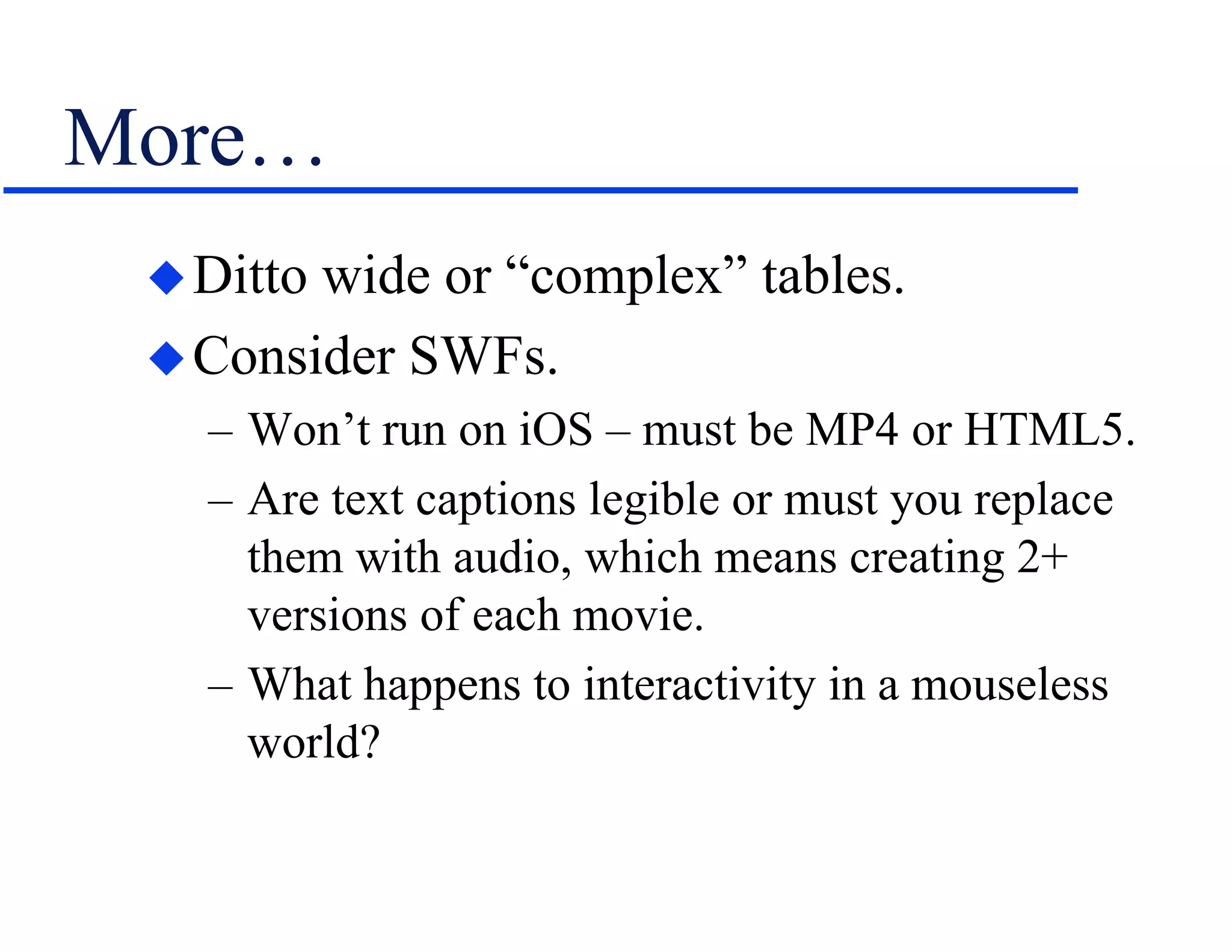 More…
Ditto wide or “complex” tables.
Consider SWFs.
– Won’t run on iOS – must be MP4 or HTML5.
– Are text captions legible or must you replace
them with audio, which means creating 2+
versions of each movie.
– What happens to interactivity in a mouseless
world?
 