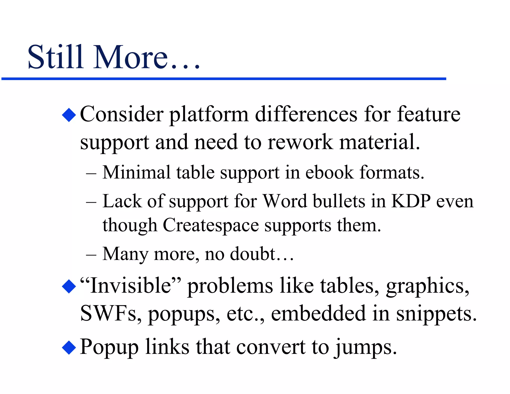 Still More…
Consider platform differences for feature
support and need to rework material.
– Minimal table support in ebook formats.
– Lack of support for Word bullets in KDP even
though Createspace supports them.
– Many more, no doubt…
“Invisible” problems like tables, graphics,
SWFs, popups, etc., embedded in snippets.
Popup links that convert to jumps.
 