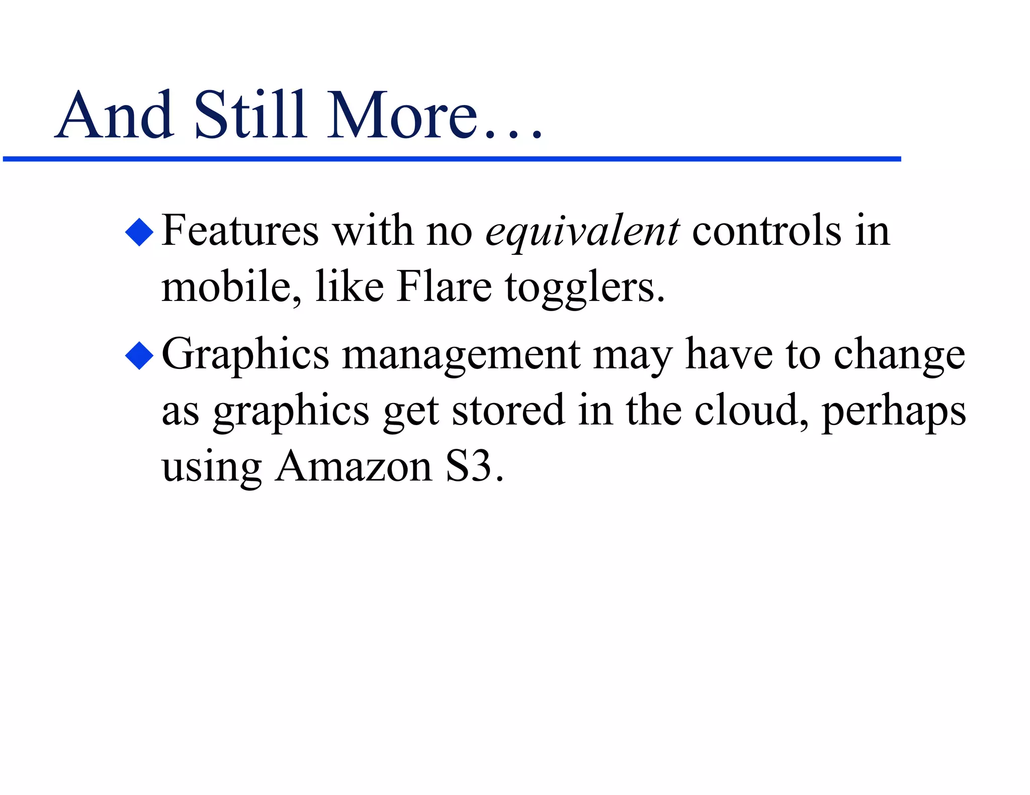 And Still More…
Features with no equivalent controls in
mobile, like Flare togglers.
Graphics management may have to change
as graphics get stored in the cloud, perhaps
using Amazon S3.
 