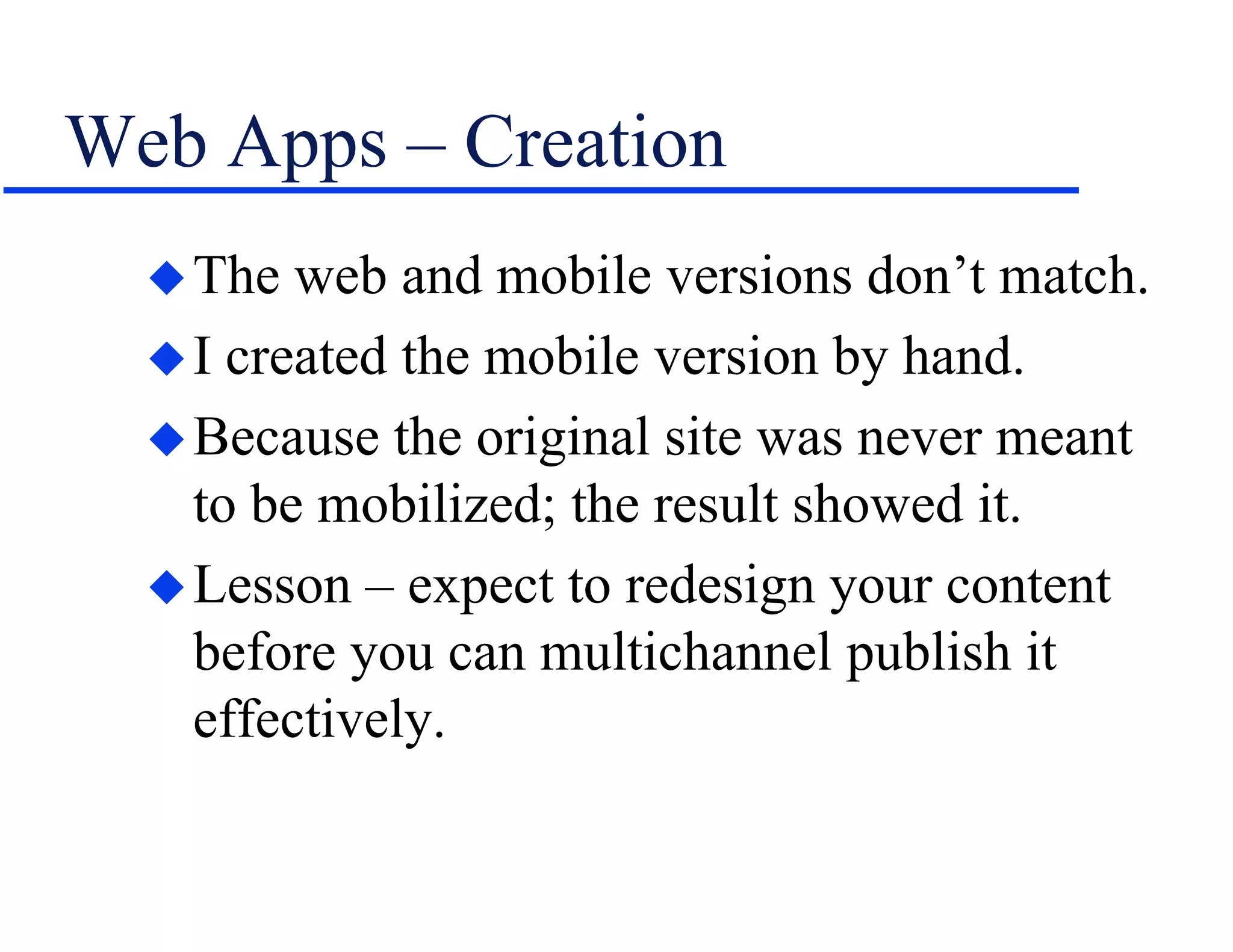 Web Apps – Creation
The web and mobile versions don’t match.
I created the mobile version by hand.
Because the original site was never meant
to be mobilized; the result showed it.
Lesson – expect to redesign your content
before you can multichannel publish it
effectively.
 