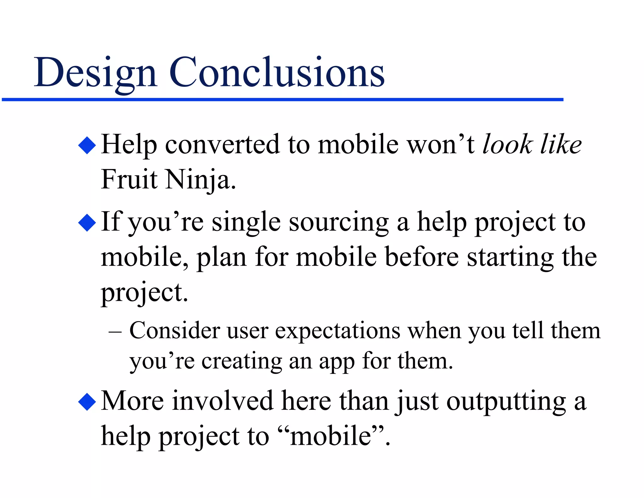 Design Conclusions
Help converted to mobile won’t look like
Fruit Ninja.
If you’re single sourcing a help project to
mobile, plan for mobile before starting the
project.
– Consider user expectations when you tell them
you’re creating an app for them.
More involved here than just outputting a
help project to “mobile”.
 