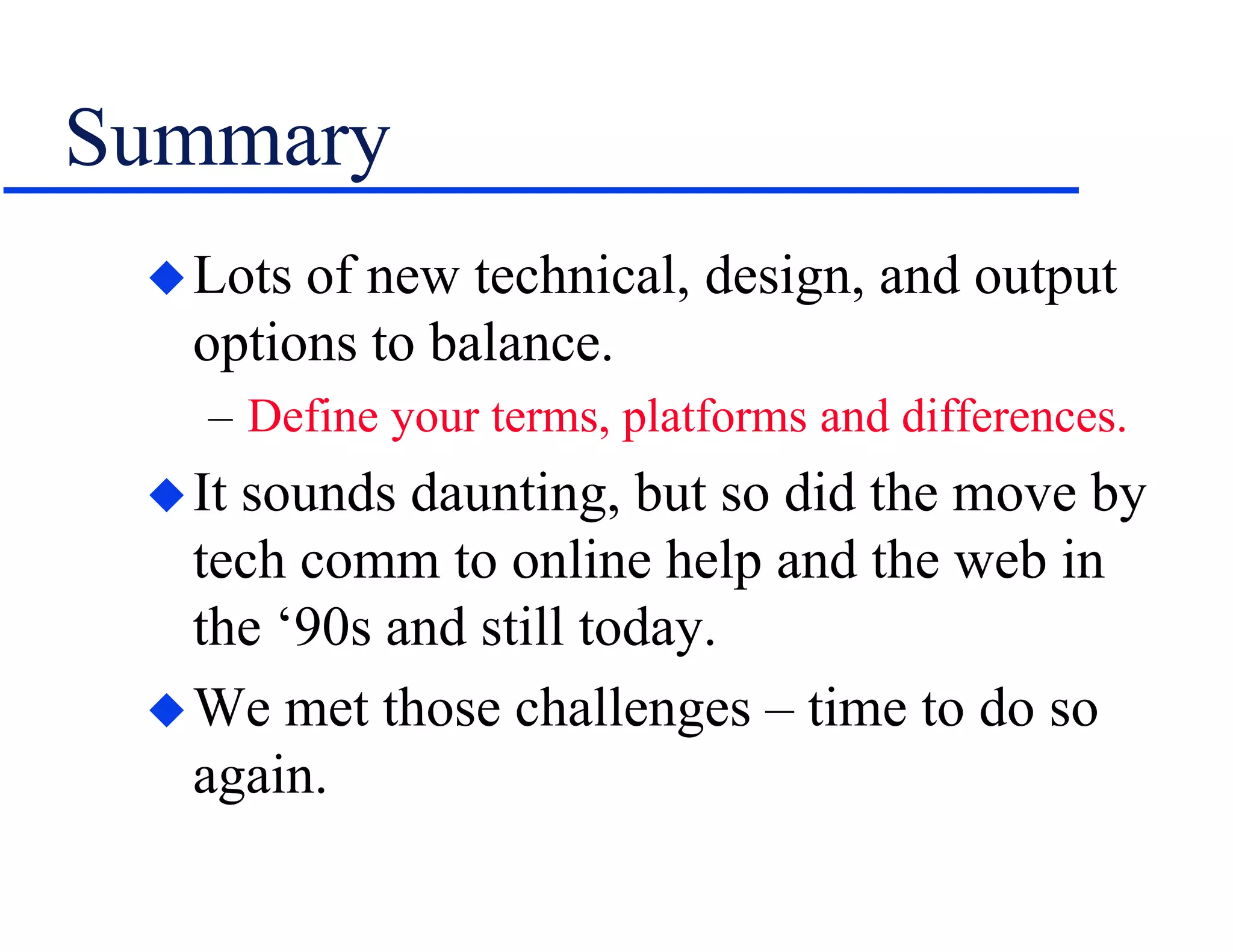 Summary
Lots of new technical, design, and output
options to balance.
– Define your terms, platforms and differences.
It sounds daunting, but so did the move by
tech comm to online help and the web in
the ‘90s and still today.
We met those challenges – time to do so
again.
 