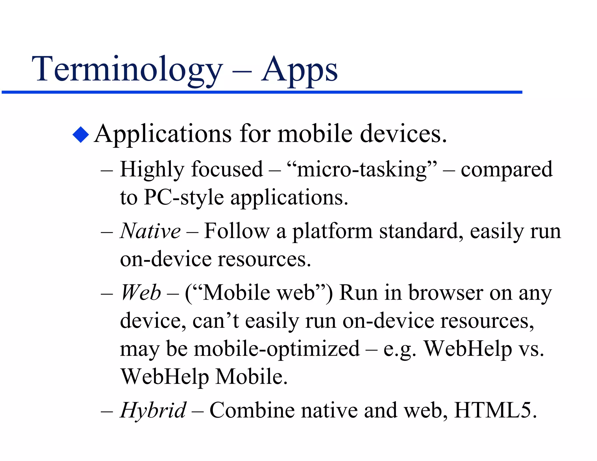 Terminology – Apps
Applications for mobile devices.
– Highly focused – “micro-tasking” – compared
to PC-style applications.
– Native – Follow a platform standard, easily run
on-device resources.
– Web – (“Mobile web”) Run in browser on any
device, can’t easily run on-device resources,
may be mobile-optimized – e.g. WebHelp vs.
WebHelp Mobile.
– Hybrid – Combine native and web, HTML5.
 