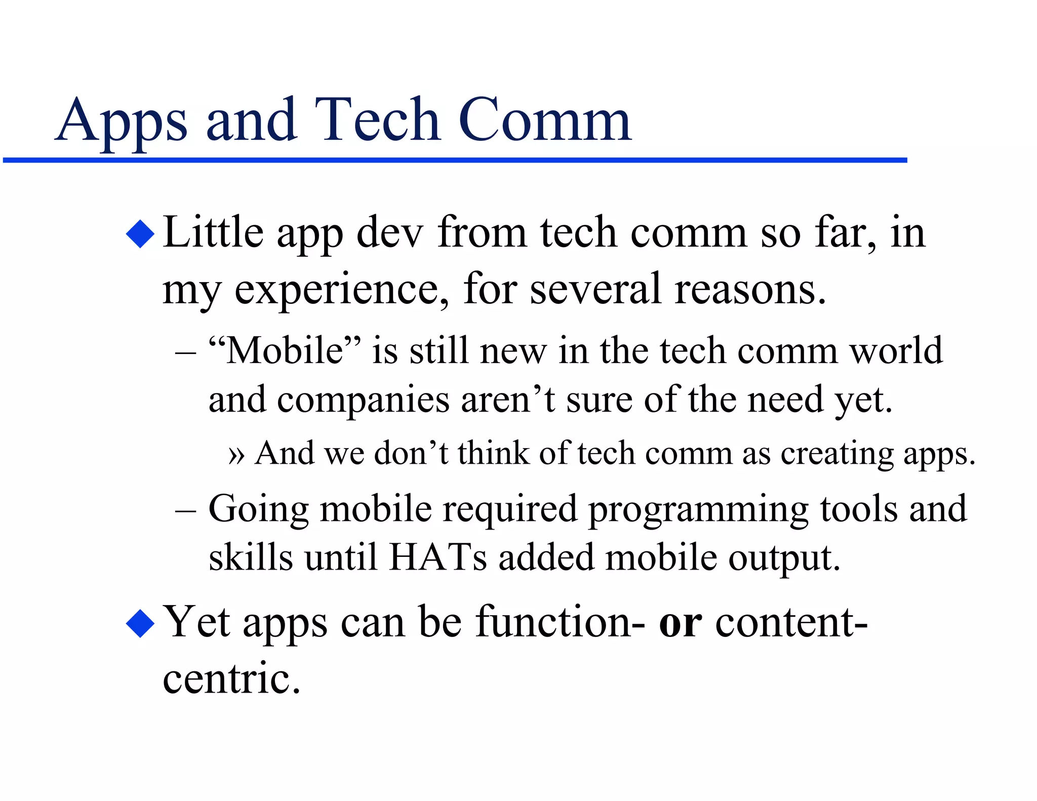 Apps and Tech Comm
Little app dev from tech comm so far, in
my experience, for several reasons.
– “Mobile” is still new in the tech comm world
and companies aren’t sure of the need yet.
» And we don’t think of tech comm as creating apps.
– Going mobile required programming tools and
skills until HATs added mobile output.
Yet apps can be function- or content-
centric.
 