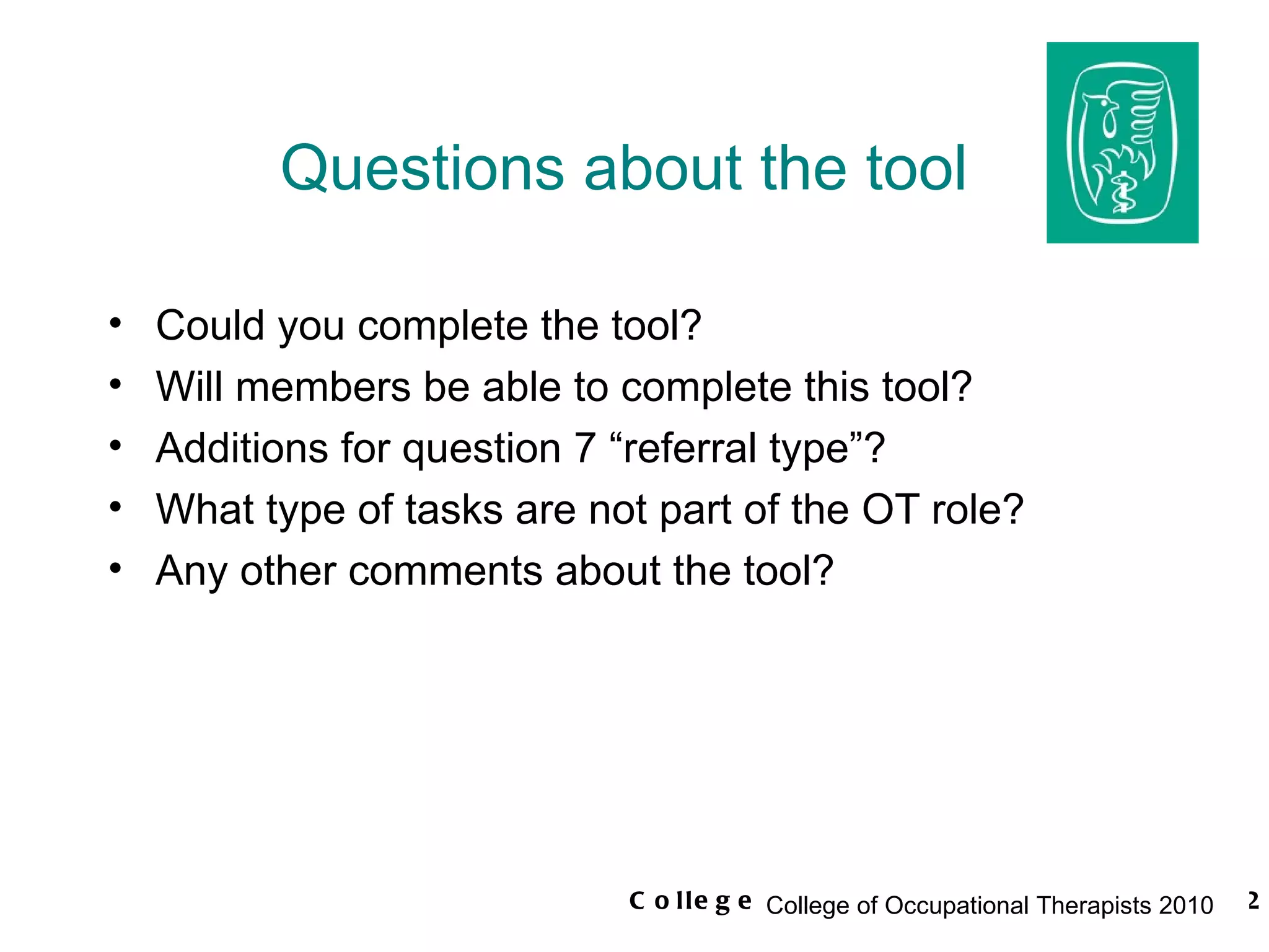 Questions about the tool Could you complete the tool? Will members be able to complete this tool? Additions for question 7 “referral type”? What type of tasks are not part of the OT role? Any other comments about the tool? 
