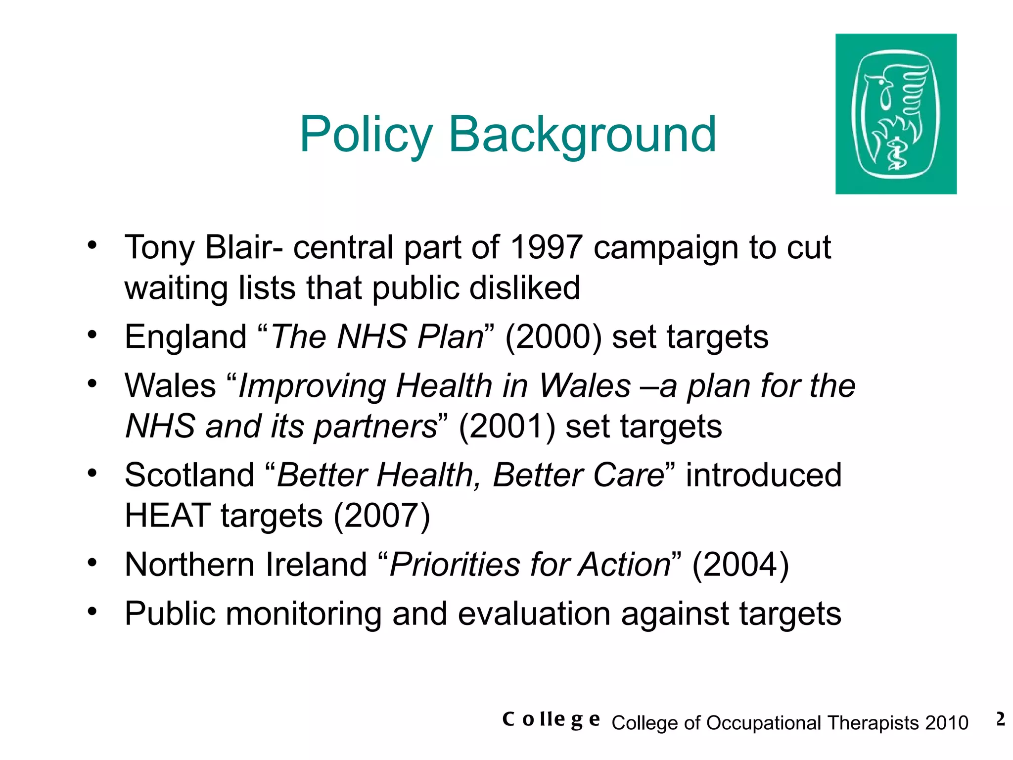 Policy Background Tony Blair- central part of 1997 campaign to cut waiting lists that public disliked England “ The NHS Plan ” (2000) set targets Wales “ Improving Health in Wales –a plan for the NHS and its partners ” (2001) set targets Scotland “ Better Health, Better Care ” introduced HEAT targets (2007) Northern Ireland “ Priorities for Action ” (2004) Public monitoring and evaluation against targets 