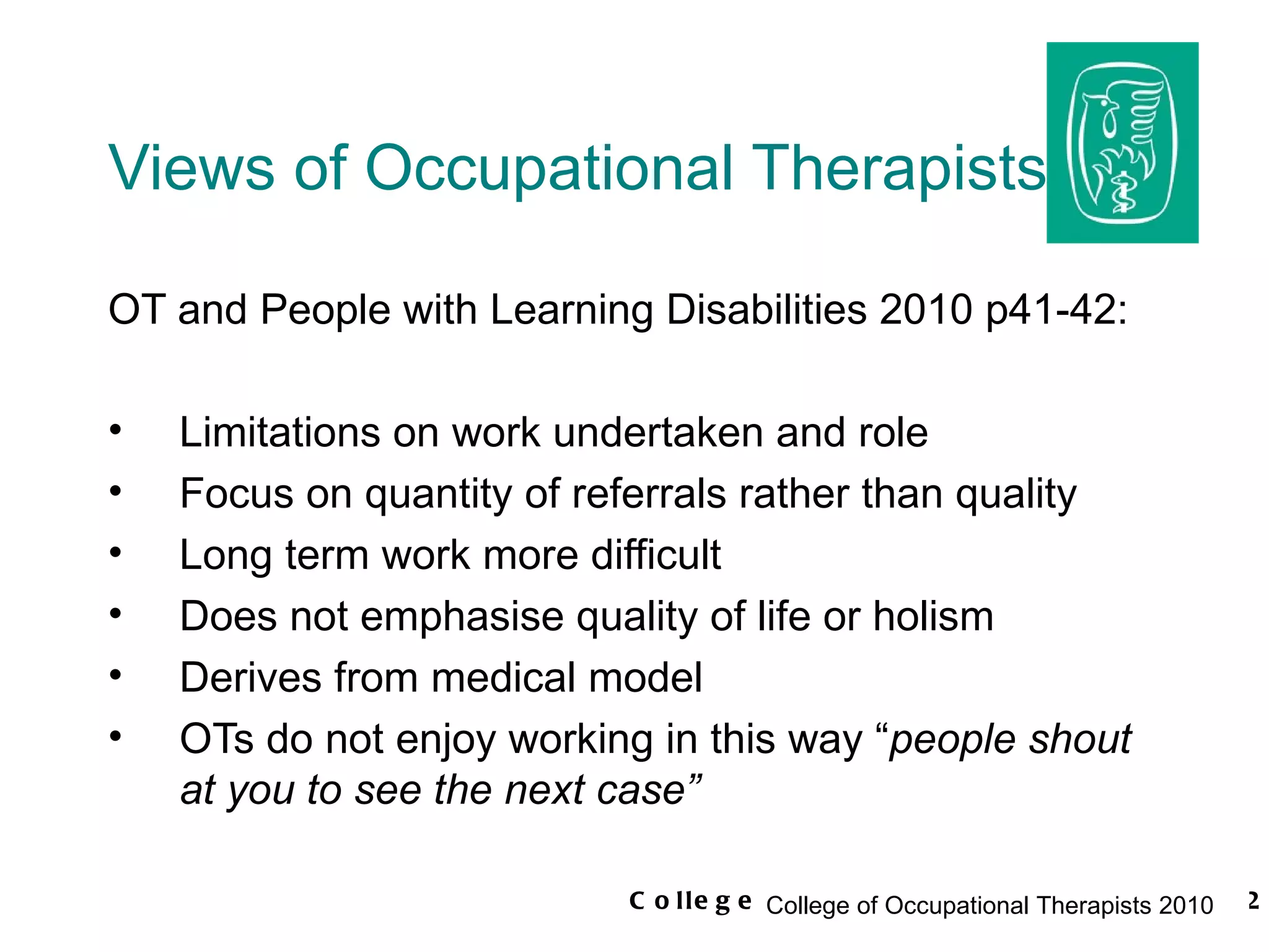 Views of Occupational Therapists OT and People with Learning Disabilities 2010 p41-42: Limitations on work undertaken and role Focus on quantity of referrals rather than quality Long term work more difficult Does not emphasise quality of life or holism Derives from medical model OTs do not enjoy working in this way “ people shout at you to see the next case” 