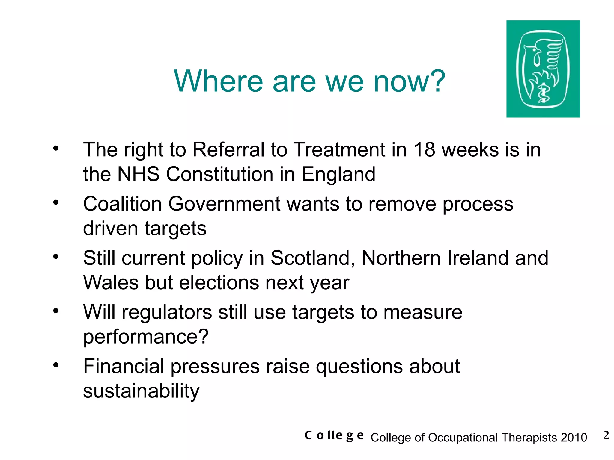 Where are we now? The right to Referral to Treatment in 18 weeks is in the NHS Constitution in England Coalition Government wants to remove process driven targets Still current policy in Scotland, Northern Ireland and Wales but elections next year Will regulators still use targets to measure performance? Financial pressures raise questions about sustainability 