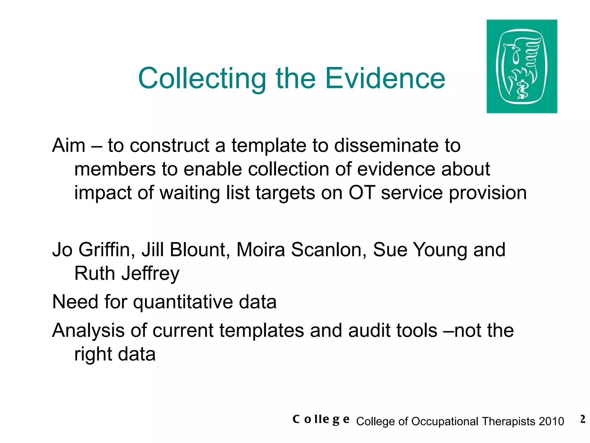 Collecting the Evidence Aim – to construct a template to disseminate to members to enable collection of evidence about impact of waiting list targets on OT service provision Jo Griffin, Jill Blount, Moira Scanlon, Sue Young and Ruth Jeffrey Need for quantitative data Analysis of current templates and audit tools –not the right data 