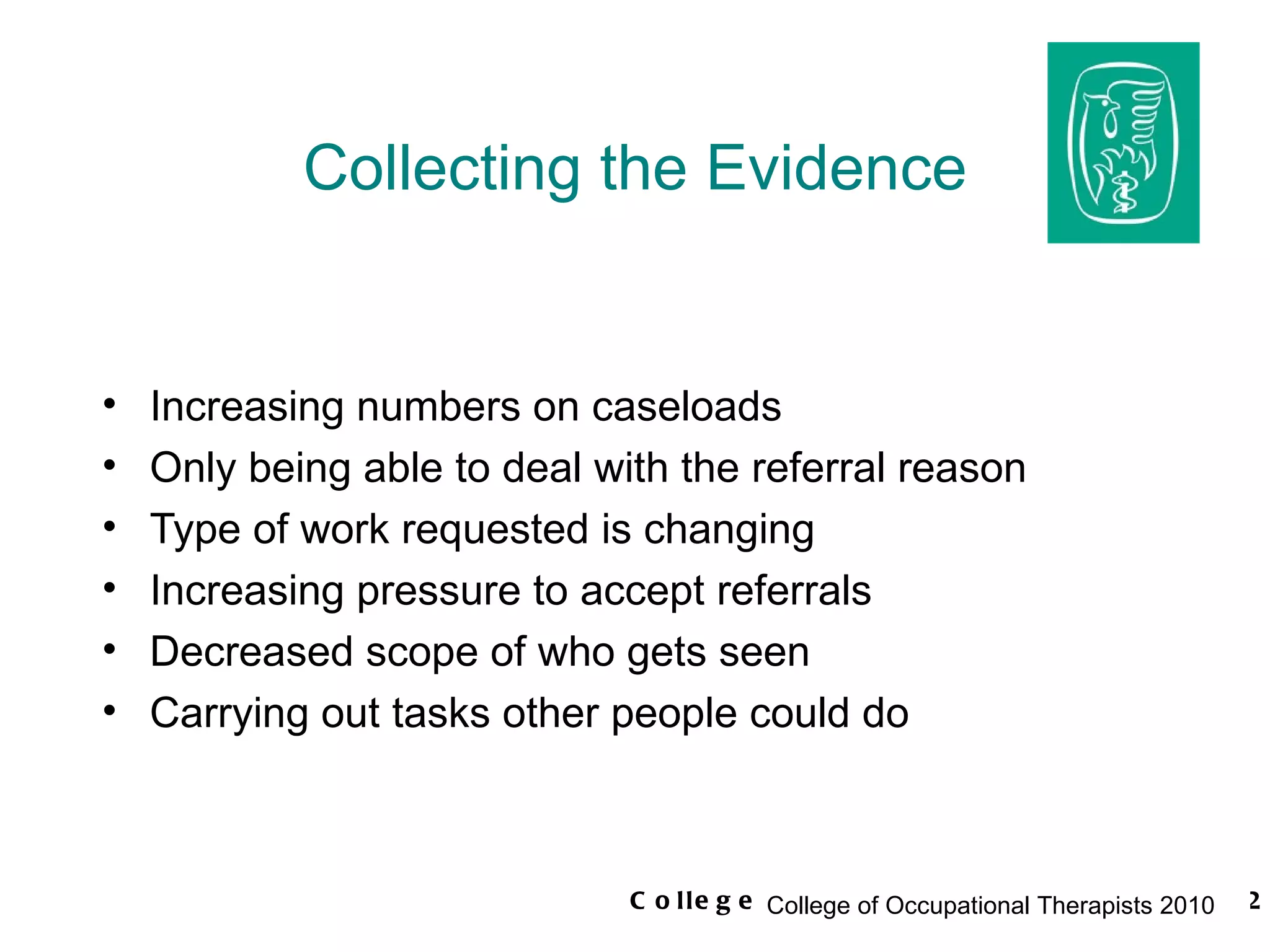 Collecting the Evidence Increasing numbers on caseloads Only being able to deal with the referral reason Type of work requested is changing Increasing pressure to accept referrals Decreased scope of who gets seen Carrying out tasks other people could do 