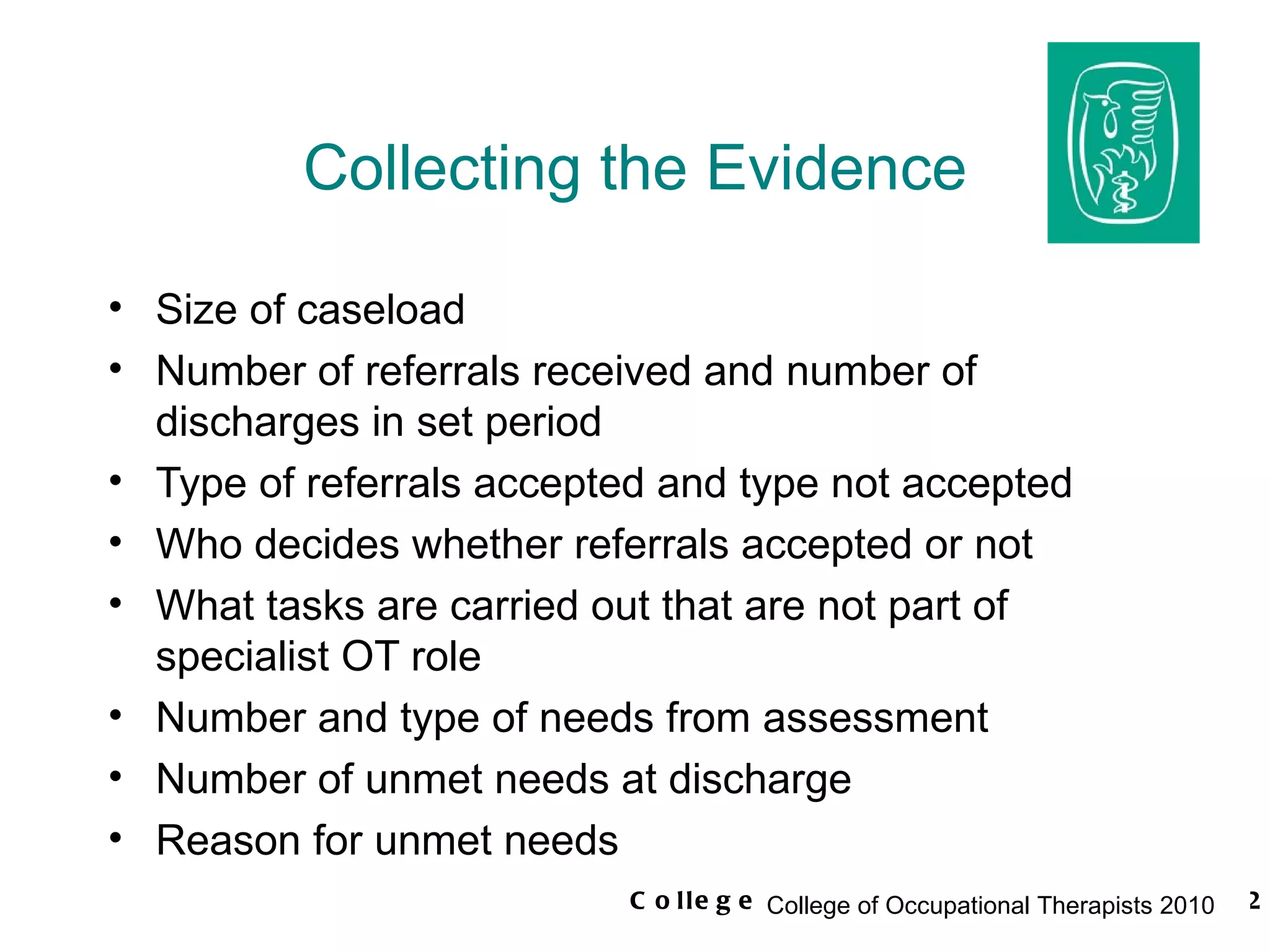 Collecting the Evidence Size of caseload Number of referrals received and number of discharges in set period Type of referrals accepted and type not accepted Who decides whether referrals accepted or not What tasks are carried out that are not part of specialist OT role Number and type of needs from assessment Number of unmet needs at discharge Reason for unmet needs 