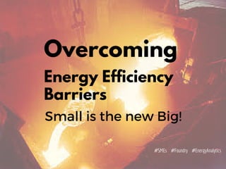Overcoming
Energy Efficiency
Barriers
Small is the new Big!
#EnergyAnalytics#Foundry#SMEs
 