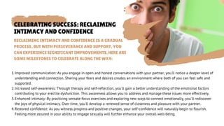 CELEBRATING SUCCESS: RECLAIMING
INTIMACY AND CONFIDENCE
Improved communication: As you engage in open and honest conversations with your partner, you'll notice a deeper level of
understanding and connection. Sharing your fears and desires creates an environment where both of you can feel safe and
supported.
Increased self-awareness: Through therapy and self-reflection, you'll gain a better understanding of the emotional factors
contributing to your erectile dysfunction. This awareness allows you to address and manage these issues more effectively.
Enhanced intimacy: By practicing sensate focus exercises and exploring new ways to connect emotionally, you'll rediscover
the joys of physical intimacy. Over time, you'll develop a renewed sense of closeness and pleasure with your partner.
Restored confidence: As you witness progress and positive changes, your self-confidence will naturally begin to flourish.
Feeling more assured in your ability to engage sexually will further enhance your overall well-being.
1.
2.
3.
4.
RECLAIMING INTIMACY AND CONFIDENCE IS A GRADUAL
PROCESS, BUT WITH PERSEVERANCE AND SUPPORT, YOU
CAN EXPERIENCE SIGNIFICANT IMPROVEMENTS. HERE ARE
SOME MILESTONES TO CELEBRATE ALONG THE WAY:
 