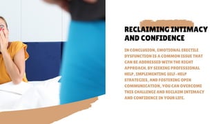 RECLAIMING INTIMACY
AND CONFIDENCE
IN CONCLUSION, EMOTIONAL ERECTILE
DYSFUNCTION IS A COMMON ISSUE THAT
CAN BE ADDRESSED WITH THE RIGHT
APPROACH. BY SEEKING PROFESSIONAL
HELP, IMPLEMENTING SELF-HELP
STRATEGIES, AND FOSTERING OPEN
COMMUNICATION, YOU CAN OVERCOME
THIS CHALLENGE AND RECLAIM INTIMACY
AND CONFIDENCE IN YOUR LIFE.
 