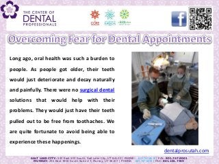 Long ago, oral health was such a burden to
people. As people got older, their teeth
would just deteriorate and decay naturally
and painfully. There were no surgical dental
solutions that would help with their
problems. They would just have their teeth
pulled out to be free from toothaches. We
are quite fortunate to avoid being able to
experience these happenings.
                                                                                              dentalprosutah.com
        SALT LAKE CITY: 530 East 500 South, Salt Lake City, UT 84102 | PHONE: 801.747.8018 | FAX: 801.747.8001
          MURRAY: 292 East 3900 South Suite #7, Murray, UT 84107 | PHONE: 801.747.8015 | FAX: 801.261.7459
 