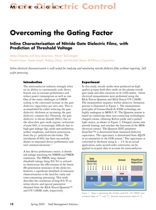 Gate Dielectric Control
M      E    T    R    O     L   O     G     Y




Overcoming the Gating Factor
Inline Characterization of Nitride Gate Dielectric Films, with
Prediction of Threshold Voltage
James Chapman and Terry Letourneau, Micron Technologies
Kwame Eason, Torsten Kaack, Xiafang Zhang, and Michael Slessor, KLA-Tencor Corporation

Inline electrical characterization is well-suited for studying and monitoring nitride dielectric ﬁlms without requiring full
wafer processing.

            Introduction                                         Experiment
            The semiconductor industry strongly relies           In this study, nitride oxides were produced on high
            on its ability to continuously scale device          quality p-types both after oxide on the plasma nitride
            feature size to increase performance and             gate oxide and after nitration on Si (100) wafers. Inline
            reduce power consumption as well as cost.            electrical measurements were performed using the
            One of the many challenges in CMOS                   KLA-Tencor Quantox and KLA-Tencor UV-1280SE.
            scaling is the continued increase in the gate        The measurement sequence within dielectric formation
            dielectric capacitance per unit area. This is        process is illustrated in Figure 1. The measurement
            accomplished by either reducing the gate             principles of Corona-Oxide-Si (COS) technology are
            dielectric thickness or increasing the gate          highly analogous to MOS C-V.8 The Quantox system is
            dielectric constant (εr). Presently, the gate        based on combining three non-contacting technologies:
            dielectric is silicon dioxide (SiO2), but in         charged corona, vibrating Kelvin probe and a pulsed
            the ultra-thin gate oxide regime, utilization        light source, as shown in Figure 2. Charged corona ions
            of pure SiO2 is increasingly difficult due to        provide biasing, and emulate the functions of the MOS
            high gate leakage (Ig), oxide non-uniformity,        electrical contact. The Quantox EOT parameter
            surface roughness, and boron penetration             (GateTox™) is determined from measured dielectric
            from the p+ polysilicon electrodes. The              capacitance. The capacitance is determined from dQ/dV
            nitridation of SiO2 has been successfully            in accumulation in the COS system.9 The capacitance is
            shown to improved device performance and             converted to thickness using εr = 3.9. In an actual
            tool commercialization.1-7                           application, some second order corrections can be
                                                                 applied to acquire data to account for semiconductor
            A key device performance metric is thresh-
            old voltage matching for NMOS and PMOS
            transistors. The PMOS, long channel                         Gate                            Anneal          Polysilicon
            threshold voltage (long Pch Vt) is utilized               Oxidation                                         Deposition
            to characterize the effectiveness of the boron            (Base OX)
            (B) penetration resistance of the dielectric;
            however, a signiﬁcant drawback of transistor
            characterization is the need for costly and                                                   SiON
            time-consuming processing. This work                          Si                               Si
            describes the correlation of long Pch Vt to                            1               2                3
            inline electric and optical parameters
            obtained from the KLA-Tencor Quantox™
            and UV-1280SE tools, respectively.
                                                                 Figure 1. Steps in generating the nitrided oxide film. UV-1280SE mea-
                                                                 surements taken at “1” and “3”, Quantox measurements taken at “3”.



12
1                 Spring 2003     Yield Management Solutions
 