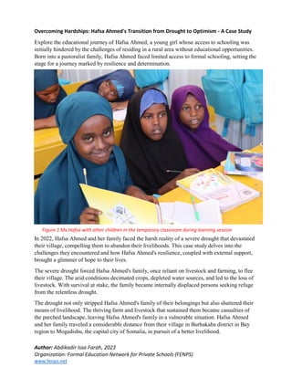 Author: Abdikadir Issa Farah, 2023
Organization: Formal Education Network for Private Schools (FENPS)
www.fenps.net
Figure 1 Ms.Hafsa with other children in the temporary classroom during learning session
Overcoming Hardships: Hafsa Ahmed's Transition from Drought to Optimism - A Case Study
Explore the educational journey of Hafsa Ahmed, a young girl whose access to schooling was
initially hindered by the challenges of residing in a rural area without educational opportunities.
Born into a pastoralist family, Hafsa Ahmed faced limited access to formal schooling, setting the
stage for a journey marked by resilience and determination.
In 2022, Hafsa Ahmed and her family faced the harsh reality of a severe drought that devastated
their village, compelling them to abandon their livelihoods. This case study delves into the
challenges they encountered and how Hafsa Ahmed's resilience, coupled with external support,
brought a glimmer of hope to their lives.
The severe drought forced Hafsa Ahmed's family, once reliant on livestock and farming, to flee
their village. The arid conditions decimated crops, depleted water sources, and led to the loss of
livestock. With survival at stake, the family became internally displaced persons seeking refuge
from the relentless drought.
The drought not only stripped Hafsa Ahmed's family of their belongings but also shattered their
means of livelihood. The thriving farm and livestock that sustained them became casualties of
the parched landscape, leaving Hafsa Ahmed's family in a vulnerable situation. Hafsa Ahmed
and her family traveled a considerable distance from their village in Burhakaba district in Bay
region to Mogadishu, the capital city of Somalia, in pursuit of a better livelihood.
 