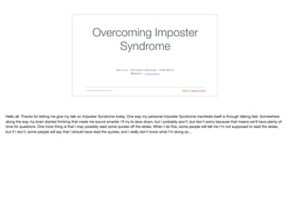 Overcoming Imposter
Syndrome
1 | Overcoming Imposter Syndrome | 5/5/16
Dan Linn - Developer Advocate - Hello World 
@danlinn http://linkedin/in/danlinn
Hello all. Thanks for letting me give my talk on Imposter Syndrome today. One way my personal Imposter Syndrome manifests itself is through talking fast. Somewhere
along the way my brain started thinking that made me sound smarter. I’ll try to slow down, but I probably won’t, but don’t worry because that means we’ll have plenty of
time for questions. One more thing is that I may possibly read some quotes off the slides. When I do this, some people will tell me I’m not supposed to read the slides,
but if I don’t, some people will say that I should have read the quotes, and I really don’t know what I’m doing so…
 