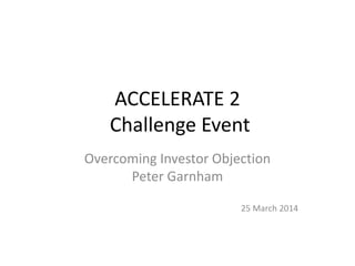 ACCELERATE 2
Challenge Event
Overcoming Investor Objection
Peter Garnham
25 March 2014
 