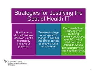 11
Strategies for Justifying the
Cost of Health IT
Position as a
clinical/business
decision – not a
technology
initiative or
purchase
Treat technology
as an agent for
change; a solution
that drives clinical
and operational
improvement
Don’t waste time
justifying your
“plumbing”
(network upgrades,
new PCs, etc.).
Get that on a
schedule so you
can spend time on
true improvements.
 
