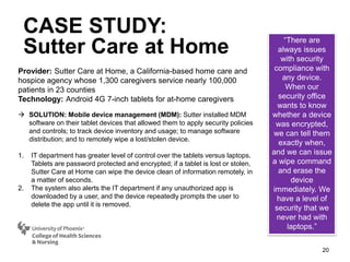 20
Provider: Sutter Care at Home, a California-based home care and
hospice agency whose 1,300 caregivers service nearly 100,000
patients in 23 counties
Technology: Android 4G 7-inch tablets for at-home caregivers
 SOLUTION: Mobile device management (MDM): Sutter installed MDM
software on their tablet devices that allowed them to apply security policies
and controls; to track device inventory and usage; to manage software
distribution; and to remotely wipe a lost/stolen device.
1. IT department has greater level of control over the tablets versus laptops.
Tablets are password protected and encrypted; if a tablet is lost or stolen,
Sutter Care at Home can wipe the device clean of information remotely, in
a matter of seconds.
2. The system also alerts the IT department if any unauthorized app is
downloaded by a user, and the device repeatedly prompts the user to
delete the app until it is removed.
“There are
always issues
with security
compliance with
any device.
When our
security office
wants to know
whether a device
was encrypted,
we can tell them
exactly when,
and we can issue
a wipe command
and erase the
device
immediately. We
have a level of
security that we
never had with
laptops.”
CASE STUDY:
Sutter Care at Home
 