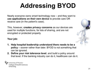 Addressing BYOD
21
Nearly everyone owns smart technology now – and they want to
use applications on their own device to provide care OR
receive care (in the patient’s case).
This, however, creates privacy concerns as our devices are
used for multiple functions, for lots of sharing, and are not
encrypted or protected properly.
Your job:
1. Help hospital leadership understand there needs to be a
policy – sooner rather than later. BYOD is not something that
can be ignored.
2. Define your risk tolerance level, and build a policy around
that level. If the banking industry can do it, healthcare can do it.
 