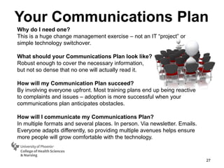 27
Why do I need one?
This is a huge change management exercise – not an IT “project” or
simple technology switchover.
What should your Communications Plan look like?
Robust enough to cover the necessary information,
but not so dense that no one will actually read it.
How will my Communication Plan succeed?
By involving everyone upfront. Most training plans end up being reactive
to complaints and issues – adoption is more successful when your
communications plan anticipates obstacles.
How will I communicate my Communications Plan?
In multiple formats and several places. In person. Via newsletter. Emails.
Everyone adapts differently, so providing multiple avenues helps ensure
more people will grow comfortable with the technology.
Your Communications Plan
 