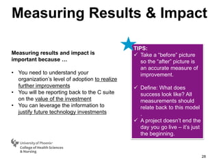 Measuring Results & Impact
28
Measuring results and impact is
important because …
• You need to understand your
organization’s level of adoption to realize
further improvements
• You will be reporting back to the C suite
on the value of the investment
• You can leverage the information to
justify future technology investments
TIPS:
 Take a “before” picture
so the “after” picture is
an accurate measure of
improvement.
 Define: What does
success look like? All
measurements should
relate back to this model
.
 A project doesn’t end the
day you go live – it’s just
the beginning.
 
