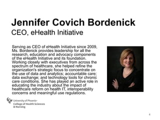 Serving as CEO of eHealth Initiative since 2009,
Ms. Bordenick provides leadership for all the
research, education and advocacy components
of the eHealth Initiative and its foundation.
Working closely with executives from across the
spectrum of healthcare, she helped refine the
organization's strategic focus to concentrate on
the use of data and analytics; accountable care;
data exchange; and technology tools for chronic
care conditions. She has played an active role in
educating the industry about the impact of
healthcare reform on health IT, interoperability
concerns and meaningful use regulations.
Jennifer Covich Bordenick
CEO, eHealth Initiative
4
 