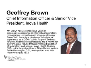 Mr. Brown has 35 consecutive years of
progressive experience in information technology,
management, consulting and strategic planning.
Brown is in the unique position of having work
experience as a CIO in public, for profit and not-
for-profit healthcare organizations. He is known for
delivering real results through improved utilization
of technology and people. Inova Health System
(IHS) is the largest not-for-profit healthcare system
in the Washington D.C., metropolitan area with
history dating to 1872.
Geoffrey Brown
Chief Information Officer & Senior Vice
President, Inova Health
6
 