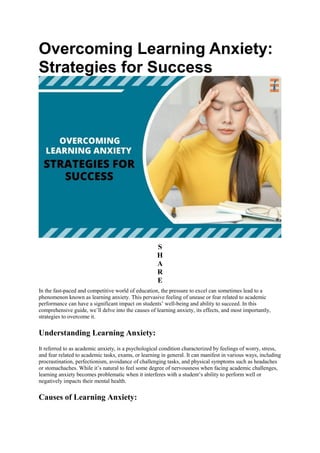 Overcoming Learning Anxiety:
Strategies for Success
S
H
A
R
E
In the fast-paced and competitive world of education, the pressure to excel can sometimes lead to a
phenomenon known as learning anxiety. This pervasive feeling of unease or fear related to academic
performance can have a significant impact on students’ well-being and ability to succeed. In this
comprehensive guide, we’ll delve into the causes of learning anxiety, its effects, and most importantly,
strategies to overcome it.
Understanding Learning Anxiety:
It referred to as academic anxiety, is a psychological condition characterized by feelings of worry, stress,
and fear related to academic tasks, exams, or learning in general. It can manifest in various ways, including
procrastination, perfectionism, avoidance of challenging tasks, and physical symptoms such as headaches
or stomachaches. While it’s natural to feel some degree of nervousness when facing academic challenges,
learning anxiety becomes problematic when it interferes with a student’s ability to perform well or
negatively impacts their mental health.
Causes of Learning Anxiety:
 