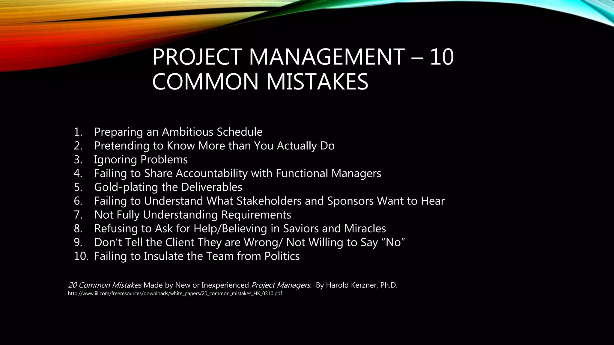 PROJECT MANAGEMENT – 10
COMMON MISTAKES
20 Common Mistakes Made by New or Inexperienced Project Managers. By Harold Kerzner, Ph.D.
http://www.iil.com/freeresources/downloads/white_papers/20_common_mistakes_HK_0310.pdf
1. Preparing an Ambitious Schedule
2. Pretending to Know More than You Actually Do
3. Ignoring Problems
4. Failing to Share Accountability with Functional Managers
5. Gold-plating the Deliverables
6. Failing to Understand What Stakeholders and Sponsors Want to Hear
7. Not Fully Understanding Requirements
8. Refusing to Ask for Help/Believing in Saviors and Miracles
9. Don’t Tell the Client They are Wrong/ Not Willing to Say “No”
10. Failing to Insulate the Team from Politics
 