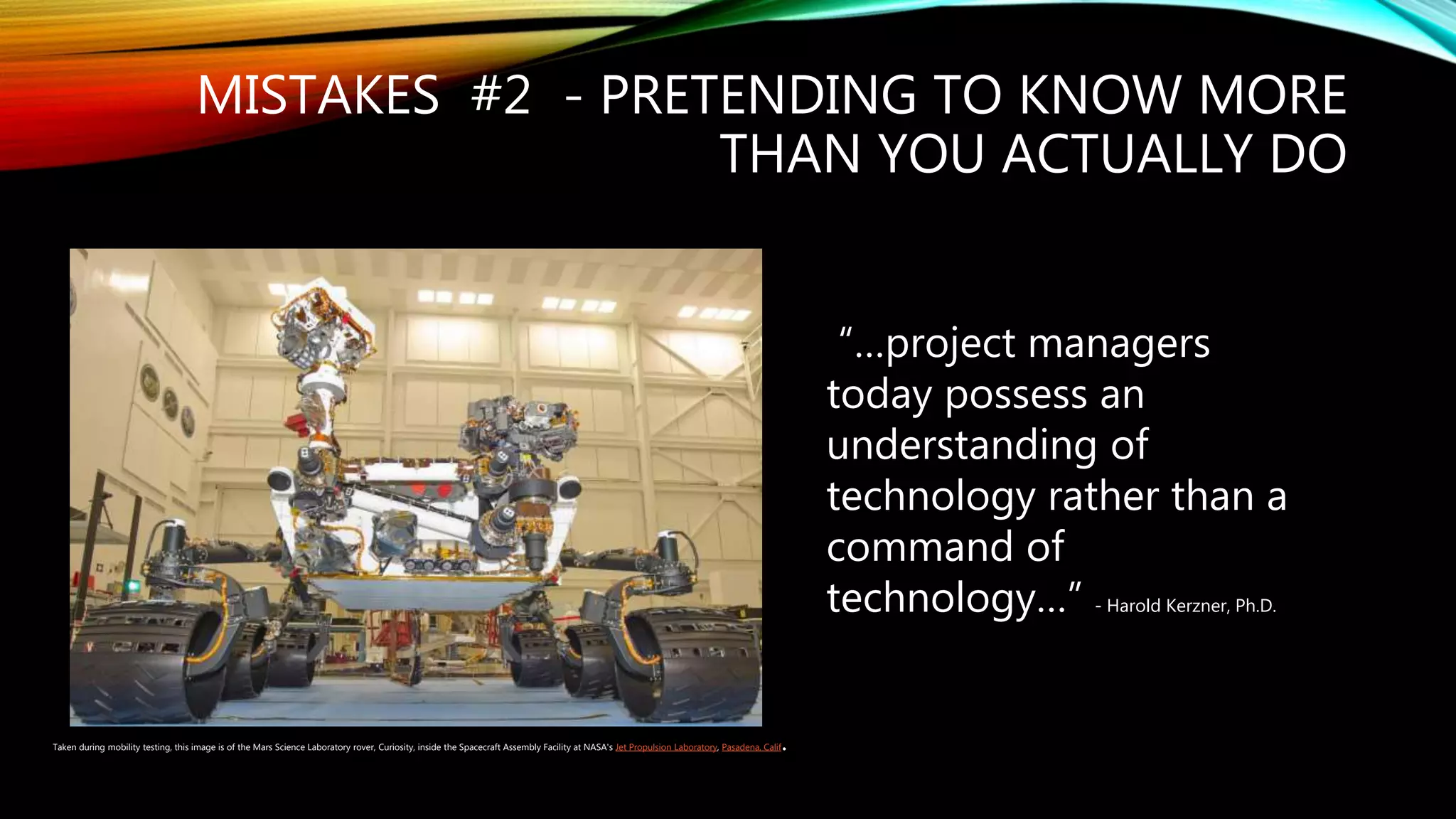 MISTAKES #2 - PRETENDING TO KNOW MORE
THAN YOU ACTUALLY DO
“…project managers
today possess an
understanding of
technology rather than a
command of
technology…” - Harold Kerzner, Ph.D.
Taken during mobility testing, this image is of the Mars Science Laboratory rover, Curiosity, inside the Spacecraft Assembly Facility at NASA's Jet Propulsion Laboratory, Pasadena, Calif.
 