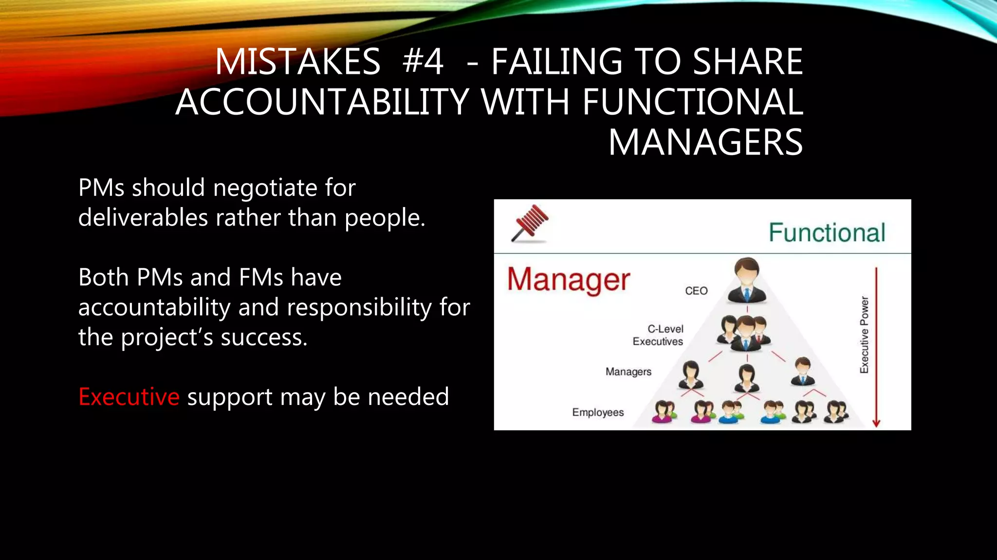 MISTAKES #4 - FAILING TO SHARE
ACCOUNTABILITY WITH FUNCTIONAL
MANAGERS
PMs should negotiate for
deliverables rather than people.
Both PMs and FMs have
accountability and responsibility for
the project’s success.
Executive support may be needed
 